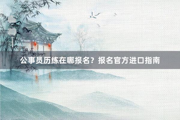 公事员历练在哪报名?报名官方进口指南